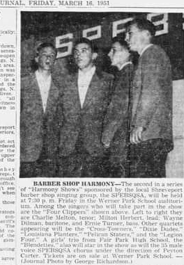 Shreveport Journal article, March 16, 1951. “BARBER SHOP HARMONY—The second in a series of ‘Harmony Shows' sponsored by the local barber shop singing group, the SPEBSQSA, will be held Friday at 7:30 ㏘ at the Werner Park School auditorium. Among the singers who will take part in the show are the ‘Four Clippers' shown above. Left to right they are Charlie Melton, tenor; Milton Herbet, lead; Wayne Dilman, baritone; and Ernie Turner, bass. Other quartets appearing will be the ‘Cross Towners,' “Dixie Dudes,'  ‘Louisiana Planters,' ‘Pelican Staters,' and the ‘Legion Four.'  A girls' trio from Fair Park High School, the ‘Blendettes,' will also star in the show, as well the 35 male voice SPEBSQSA chorus under the direction of Peyton Carter. Tickets are on sale at Werner Park School. — (Journal Photo by George Rhicardson)”